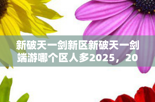 新破天一剑新区新破天一剑端游哪个区人多2025,2025新破天一剑端游人气区服推荐 新破天一剑新区新破天一剑端游哪个区人多2025,2025新破天一剑端游人气区服推荐