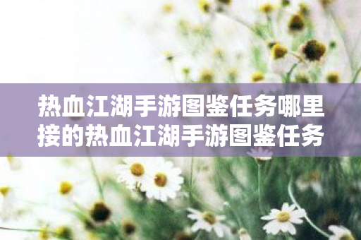 热血江湖手游图鉴任务哪里接的热血江湖手游图鉴任务哪里接,热血江湖手游图鉴任务接取指南 热血江湖手游图鉴任务哪里接的热血江湖手游图鉴任务哪里接,热血江湖手游图鉴任务接取指南