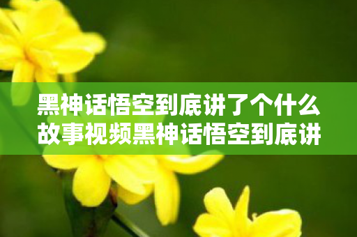 黑神话悟空到底讲了个什么故事视频黑神话悟空到底讲了个什么故事图片
