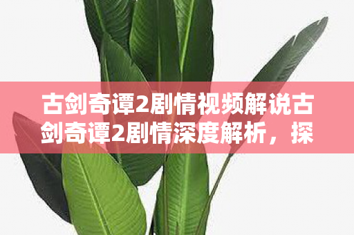 古剑奇谭2剧情视频解说古剑奇谭2剧情深度解析图片