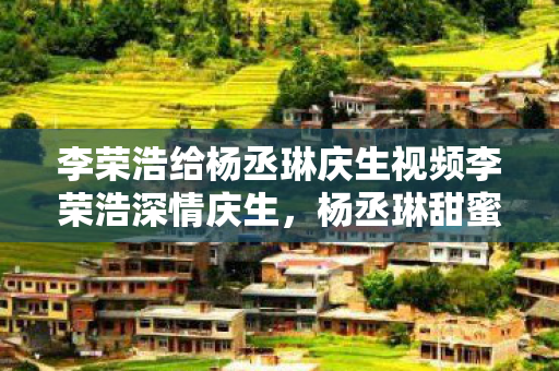 李荣浩给杨丞琳庆生视频李荣浩深情庆生图片