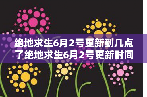 绝地求生6月2号更新到几点了绝地求生6月2号更新时间及内容详解图片