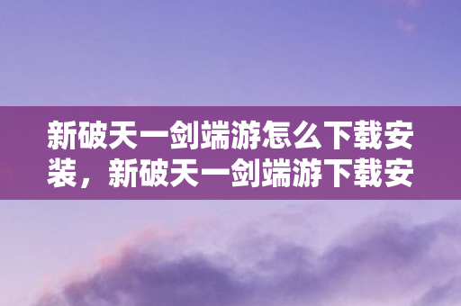 新破天一剑端游怎么下载安装,新破天一剑端游下载安装指南 新破天一剑端游怎么下载安装,新破天一剑端游下载安装指南