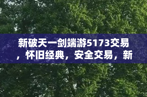 新破天一剑端游5173交易,怀旧经典,安全交易,新破天一剑端游5173交易,怀旧经典,安全交易 新破天一剑端游5173交易,怀旧经典,安全交易,新破天一剑端游5173交易,怀旧经典,安全交易