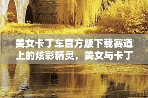 美女卡丁车官方版下载赛道上的炫彩精灵图片