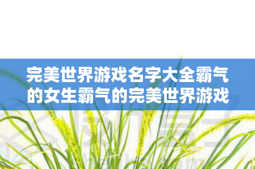 完美世界游戏名字大全霸气的女生霸气的完美世界游戏名字大全，霸气女生专属！完美世界游戏名字大全