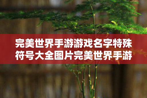 完美世界手游游戏名字特殊符号大全图片完美世界手游游戏名字特殊符号大全图片,完美世界手游游戏名字特殊符号大全 完美世界手游游戏名字特殊符号大全图片完美世界手游游戏名字特殊符号大全图片,完美世界手游游戏名字特殊符号大全