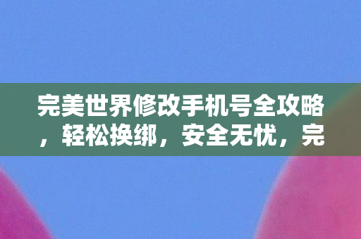 完美世界修改手机号全攻略，轻松换绑，安全无忧，完美换绑，安全无忧的完美世界手机号修改全攻略
