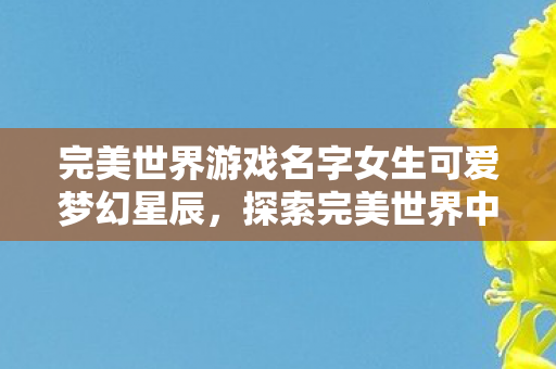 完美世界游戏名字女生可爱梦幻星辰,探索完美世界中的女性游戏角色魅力,探索梦幻星辰,揭秘完美世界女性游戏角色魅力 完美世界游戏名字女生可爱梦幻星辰,探索完美世界中的女性游戏角色魅力,探索梦幻星辰,揭秘完美世界女性游戏角色魅力