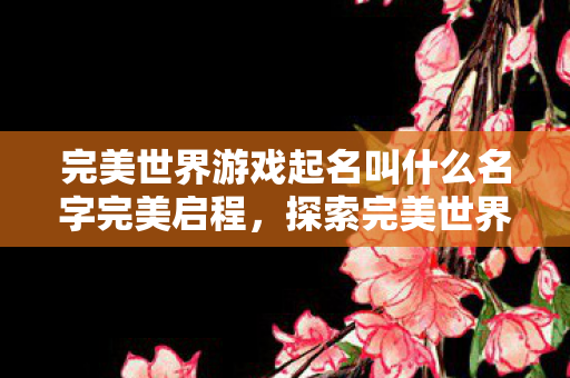 完美世界游戏起名叫什么名字完美启程,探索完美世界的奇幻之旅,完美启程,探索完美世界的奇幻之旅 完美世界游戏起名叫什么名字完美启程,探索完美世界的奇幻之旅,完美启程,探索完美世界的奇幻之旅