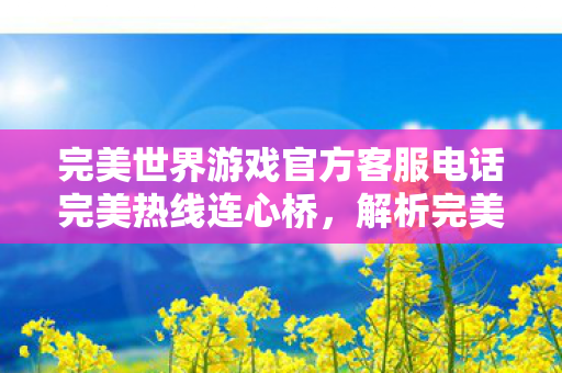完美世界游戏官方客服电话完美热线连心桥,解析完美世界游戏客服的高效服务,完美热线连心桥,揭秘完美世界游戏客服的高效服务 完美世界游戏官方客服电话完美热线连心桥,解析完美世界游戏客服的高效服务,完美热线连心桥,揭秘完美世界游戏客服的高效服务