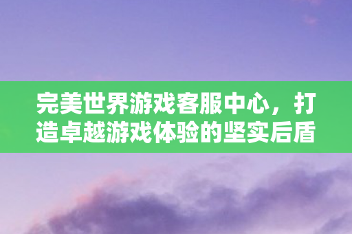 完美世界游戏客服中心，打造卓越游戏体验的坚实后盾，打造卓越游戏体验，完美世界游戏客服中心成为坚实后盾