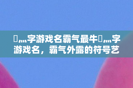 乄灬字游戏名霸气最牛乄灬字游戏名，霸气外露的符号艺术，霸气外露！最牛灬字游戏名符号艺术