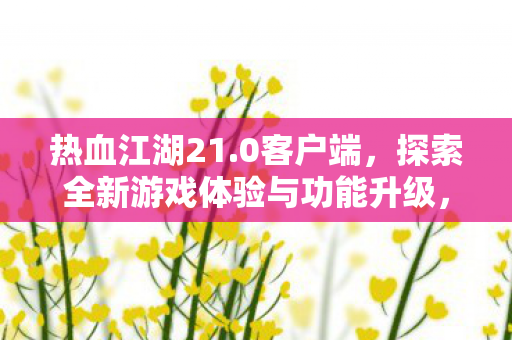 热血江湖21.0客户端,探索全新游戏体验与功能升级,热血江湖21.0客户端,全新游戏体验与功能升级等你来探索 热血江湖21.0客户端,探索全新游戏体验与功能升级,热血江湖21.0客户端,全新游戏体验与功能升级等你来探索