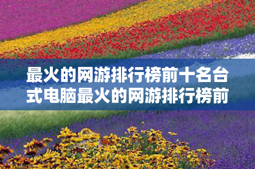 最火的网游排行榜前十名台式电脑最火的网游排行榜前十名，台式电脑最火网游排行榜，前十名游戏揭晓！