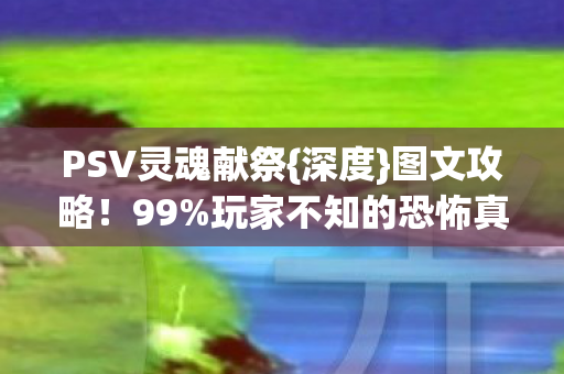 PSV灵魂献祭{深度}图文攻略!99%玩家不知的恐怖真相 PSV灵魂献祭{深度}图文攻略!99%玩家不知的恐怖真相