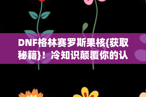 DNF格林赛罗斯果核{获取秘籍}!冷知识颠覆你的认知 DNF格林赛罗斯果核{获取秘籍}!冷知识颠覆你的认知