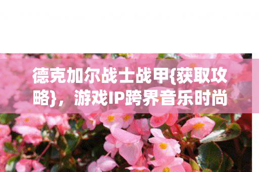 德克加尔战士战甲{获取攻略},游戏IP跨界音乐时尚新潮流 德克加尔战士战甲{获取攻略},游戏IP跨界音乐时尚新潮流