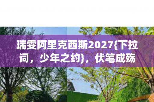 瑞雯阿里克西斯2027{下拉词，少年之约}，伏笔成殇我泪目