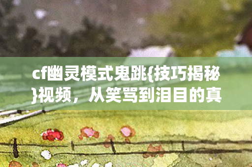 cf幽灵模式鬼跳{技巧揭秘}视频,从笑骂到泪目的真相 cf幽灵模式鬼跳{技巧揭秘}视频,从笑骂到泪目的真相