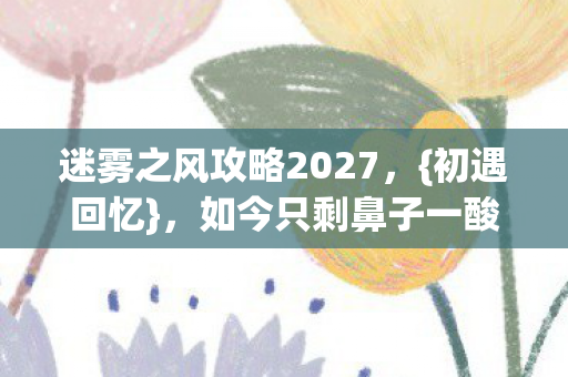 迷雾之风攻略2027，{初遇回忆}，如今只剩鼻子一酸翻旧言