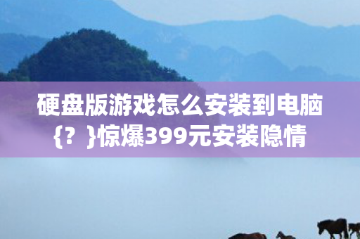 硬盘版游戏怎么安装到电脑{？}惊爆399元安装隐情