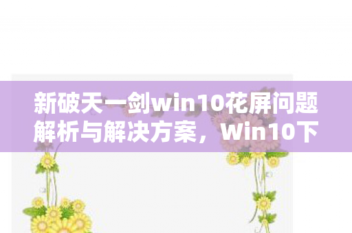 新破天一剑win10花屏问题解析与解决方案,Win10下新破天一剑花屏问题解析及解决方案 新破天一剑win10花屏问题解析与解决方案,Win10下新破天一剑花屏问题解析及解决方案