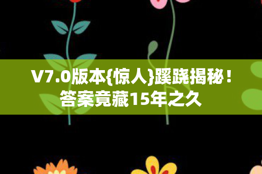 V7.0版本{惊人}蹊跷揭秘!答案竟藏15年之久 V7.0版本{惊人}蹊跷揭秘!答案竟藏15年之久