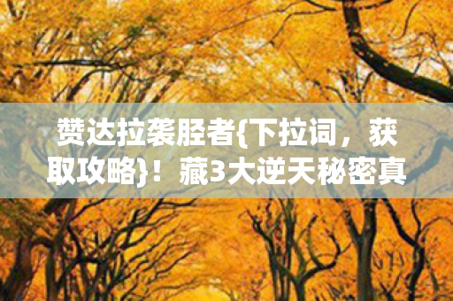 赞达拉袭胫者{下拉词,获取攻略}!藏3大逆天秘密真相惊人 赞达拉袭胫者{下拉词,获取攻略}!藏3大逆天秘密真相惊人