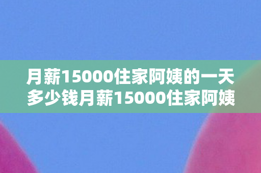 月薪15000住家阿姨的一天多少钱月薪15000住家阿姨的一天图片