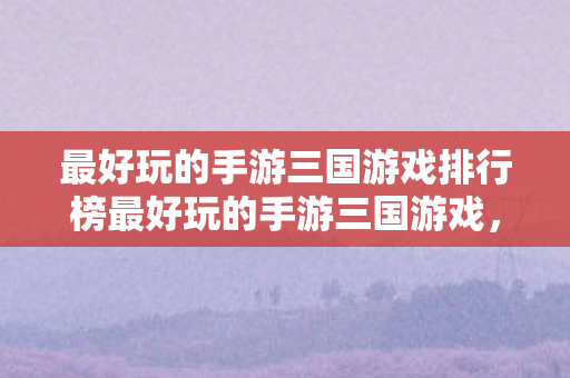 最好玩的手游三国游戏排行榜最好玩的手游三国游戏图片