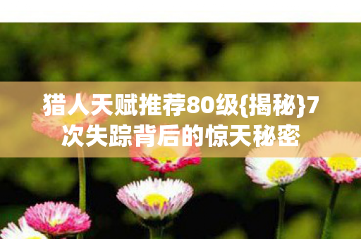 猎人天赋推荐80级{揭秘}7次失踪背后的惊天秘密 猎人天赋推荐80级{揭秘}7次失踪背后的惊天秘密