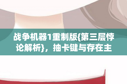 战争机器1重制版{第三层悖论解析},抽卡键与存在主义之思 战争机器1重制版{第三层悖论解析},抽卡键与存在主义之思