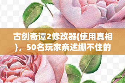 古剑奇谭2修改器{使用真相}，50名玩家亲述绷不住的操作