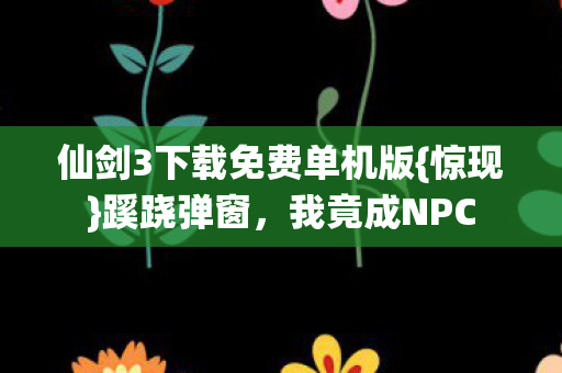仙剑3下载免费单机版{惊现}蹊跷弹窗,我竟成NPC 仙剑3下载免费单机版{惊现}蹊跷弹窗,我竟成NPC