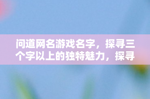 问道网名游戏名字,探寻三个字以上的独特魅力,探寻三个字以上游戏网名的独特魅力 问道网名游戏名字,探寻三个字以上的独特魅力,探寻三个字以上游戏网名的独特魅力