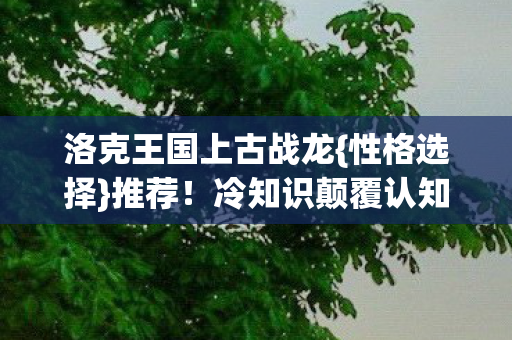 洛克王国上古战龙{性格选择}推荐!冷知识颠覆认知 洛克王国上古战龙{性格选择}推荐!冷知识颠覆认知