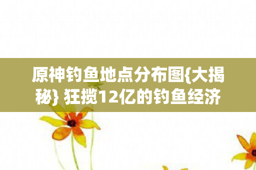原神钓鱼地点分布图{大揭秘} 狂揽12亿的钓鱼经济 原神钓鱼地点分布图{大揭秘} 狂揽12亿的钓鱼经济
