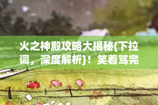 火之神殿攻略大揭秘{下拉词,深度解析}!笑着骂完哭着重开 火之神殿攻略大揭秘{下拉词,深度解析}!笑着骂完哭着重开