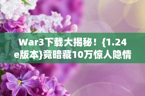 War3下载大揭秘!{1.24e版本}竟暗藏10万惊人隐情! War3下载大揭秘!{1.24e版本}竟暗藏10万惊人隐情!