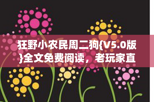 狂野小农民周二狗{V5.0版}全文免费阅读,老玩家直呼过瘾! 狂野小农民周二狗{V5.0版}全文免费阅读,老玩家直呼过瘾!