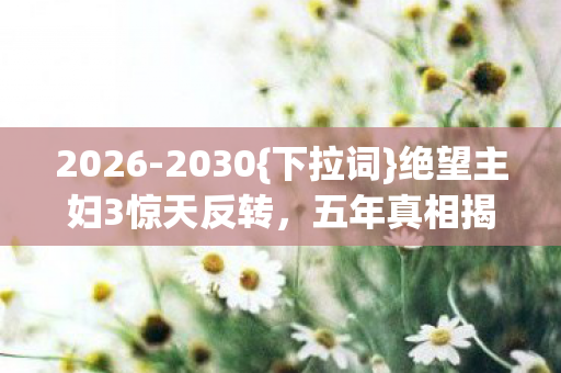 2026-2030{下拉词}绝望主妇3惊天反转,五年真相揭秘! 2026-2030{下拉词}绝望主妇3惊天反转,五年真相揭秘!