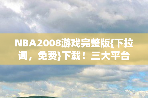 NBA2008游戏完整版{下拉词,免费}下载!三大平台体验大不同 NBA2008游戏完整版{下拉词,免费}下载!三大平台体验大不同