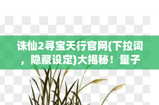 诛仙2寻宝天行官网{下拉词,隐藏设定}大揭秘!量子玄机颠覆认知 诛仙2寻宝天行官网{下拉词,隐藏设定}大揭秘!量子玄机颠覆认知