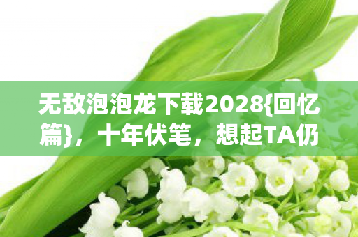 无敌泡泡龙下载2028{回忆篇},十年伏笔,想起TA仍心酸 无敌泡泡龙下载2028{回忆篇},十年伏笔,想起TA仍心酸