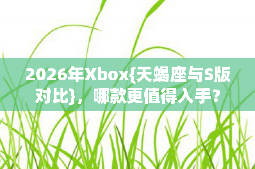 2026年Xbox{天蝎座与S版对比},哪款更值得入手? 2026年Xbox{天蝎座与S版对比},哪款更值得入手?