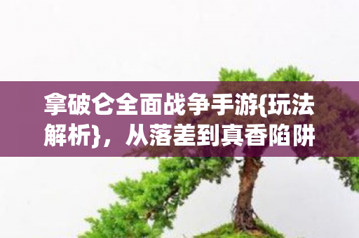 拿破仑全面战争手游{玩法解析}，从落差到真香陷阱