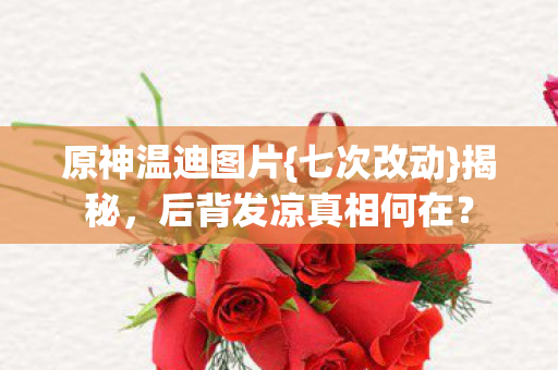 原神温迪图片{七次改动}揭秘,后背发凉真相何在? 原神温迪图片{七次改动}揭秘,后背发凉真相何在?