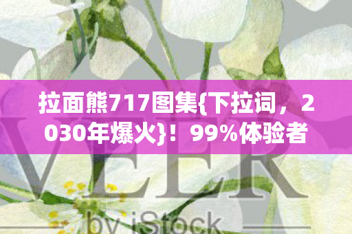 拉面熊717图集{下拉词,2030年爆火}!99%体验者破防真相揭秘 拉面熊717图集{下拉词,2030年爆火}!99%体验者破防真相揭秘