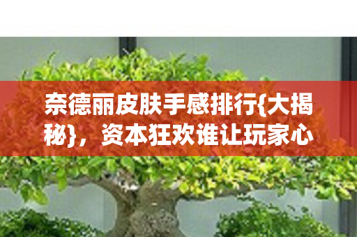 奈德丽皮肤手感排行{大揭秘}，资本狂欢谁让玩家心寒？